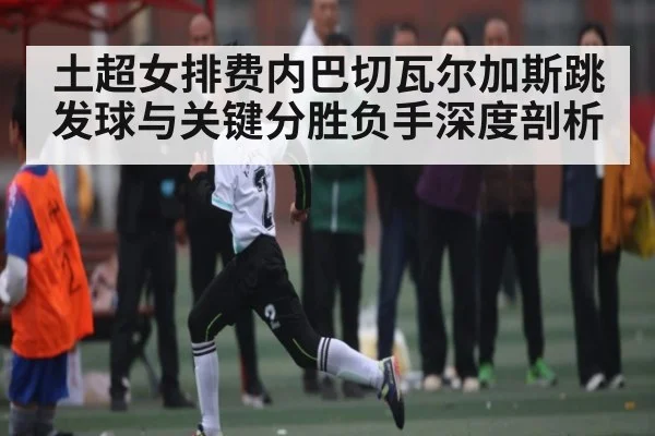 土超女排费内巴切瓦尔加斯跳发球与关键分胜负手深度剖析