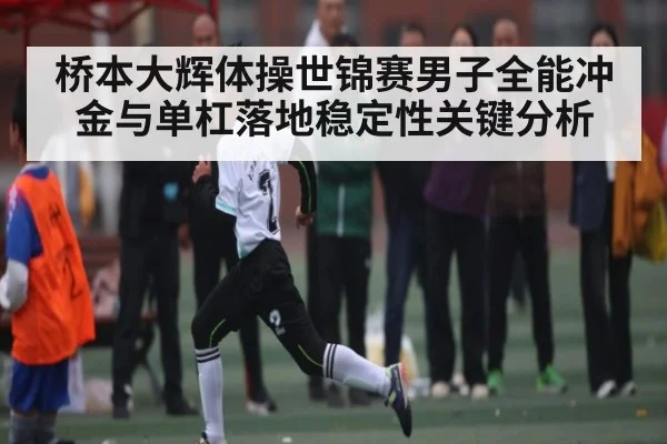 桥本大辉体操世锦赛男子全能冲金与单杠落地稳定性关键分析
