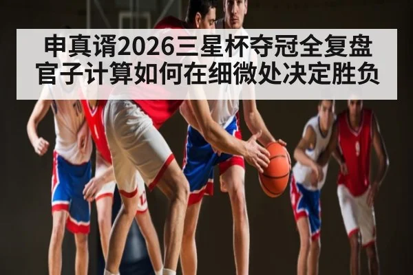 申真谞2026三星杯夺冠全复盘 官子计算如何在细微处决定胜负